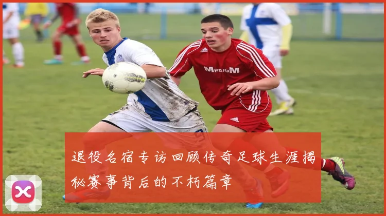 退役名宿专访回顾传奇足球生涯揭秘赛事背后的不朽篇章