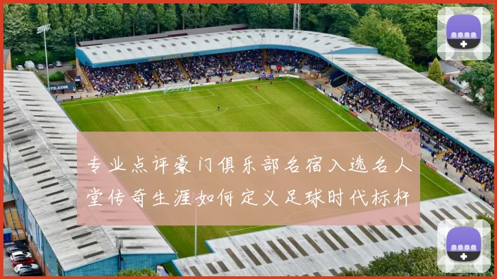 专业点评豪门俱乐部名宿入选名人堂传奇生涯如何定义足球时代标杆
