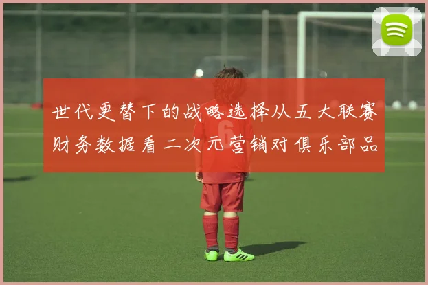 世代更替下的战略选择从五大联赛财务数据看二次元营销对俱乐部品牌年轻化的实质影响